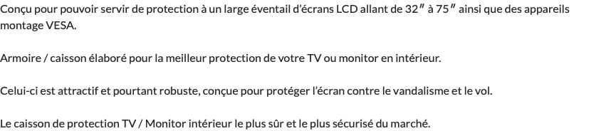 Conçu pour pouvoir servir de protection à un large éventail d’écrans LCD allant de 32″ à 75″ ainsi que des appareils montage VESA. Armoire / caisson élaboré pour la meilleur protection de votre TV ou monitor en intérieur. Celui-ci est attractif et pourtant robuste, conçue pour protéger l’écran contre le vandalisme et le vol. Le caisson de protection TV / Monitor intérieur le plus sûr et le plus sécurisé du marché.