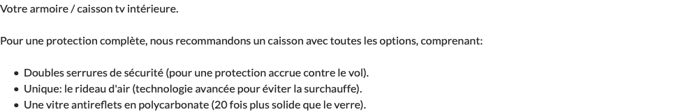 Votre armoire / caisson tv intérieure. Pour une protection complète, nous recommandons un caisson avec toutes les options, comprenant: Doubles serrures de sécurité (pour une protection accrue contre le vol). Unique: le rideau d'air (technologie avancée pour éviter la surchauffe). Une vitre antireflets en polycarbonate (20 fois plus solide que le verre).