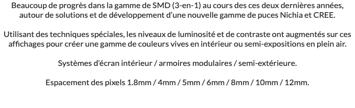 Beaucoup de progrès dans la gamme de SMD (3-en-1) au cours des ces deux dernières années, autour de solutions et de développement d’une nouvelle gamme de puces Nichia et CREE. Utilisant des techniques spéciales, les niveaux de luminosité et de contraste ont augmentés sur ces affichages pour créer une gamme de couleurs vives en intérieur ou semi-expositions en plein air. Systèmes d’écran intérieur / armoires modulaires / semi-extérieure. Espacement des pixels 1.8mm / 4mm / 5mm / 6mm / 8mm / 10mm / 12mm.