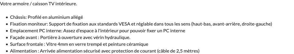 Votre armoire / caisson TV intérieure. Châssis: Profilé en aluminium allégé Fixation moniteur: Support de fixation aux standards VESA et réglable dans tous les sens (haut-bas, avant-arrière, droite-gauche) Emplacement PC interne: Assez d'espace à l'intérieur pour pouvoir fixer un PC interne Façade avant : Portière à ouverture avec vérin hydraulique. Surface frontale : Vitre 4mm en verre trempé et peinture céramique Alimentation : Arrivée alimentation sécurisé avec protection de courant (câble de 2,5 mètres)