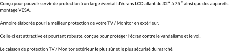 Conçu pour pouvoir servir de protection à un large éventail d’écrans LCD allant de 32″ à 75″ ainsi que des appareils montage VESA. Armoire élaborée pour la meilleur protection de votre TV / Monitor en extérieur. Celle-ci est attractive et pourtant robuste, conçue pour protéger l’écran contre le vandalisme et le vol. Le caisson de protection TV / Monitor extérieur le plus sûr et le plus sécurisé du marché.