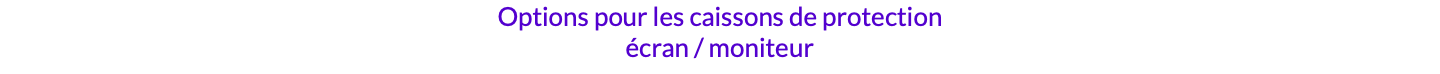 Options pour les caissons de protection écran / moniteur