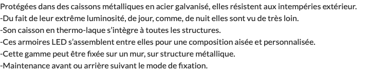 Protégées dans des caissons métalliques en acier galvanisé, elles résistent aux intempéries extérieur. -Du fait de leur extrême luminosité, de jour, comme, de nuit elles sont vu de très loin. -Son caisson en thermo-laque s’intègre à toutes les structures. -Ces armoires LED s’assemblent entre elles pour une composition aisée et personnalisée. -Cette gamme peut être fixée sur un mur, sur structure métallique. -Maintenance avant ou arrière suivant le mode de fixation.