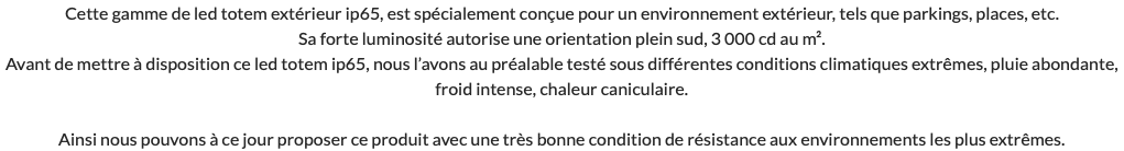 Cette gamme de led totem extérieur ip65, est spécialement conçue pour un environnement extérieur, tels que parkings, places, etc. Sa forte luminosité autorise une orientation plein sud, 3 000 cd au m². Avant de mettre à disposition ce led totem ip65, nous l’avons au préalable testé sous différentes conditions climatiques extrêmes, pluie abondante, froid intense, chaleur caniculaire. Ainsi nous pouvons à ce jour proposer ce produit avec une très bonne condition de résistance aux environnements les plus extrêmes.
