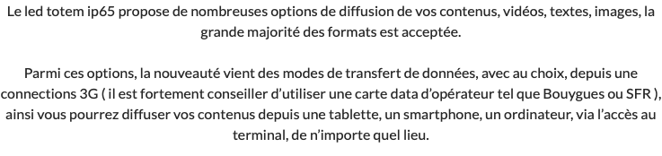 Le led totem ip65 propose de nombreuses options de diffusion de vos contenus, vidéos, textes, images, la grande majorité des formats est acceptée. Parmi ces options, la nouveauté vient des modes de transfert de données, avec au choix, depuis une connections 3G ( il est fortement conseiller d’utiliser une carte data d’opérateur tel que Bouygues ou SFR ), ainsi vous pourrez diffuser vos contenus depuis une tablette, un smartphone, un ordinateur, via l’accès au terminal, de n’importe quel lieu.