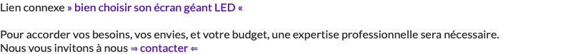 Lien connexe » bien choisir son écran géant LED « Pour accorder vos besoins, vos envies, et votre budget, une expertise professionnelle sera nécessaire. Nous vous invitons à nous ⇒ contacter ⇐