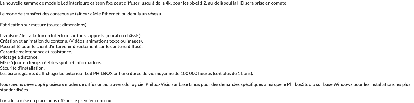 La nouvelle gamme de module Led intérieure caisson fixe peut diffuser jusqu’à de la 4k, pour les pixel 1.2, au-delà seul la HD sera prise en compte. Le mode de transfert des contenus se fait par câble Ethernet, ou depuis un réseau. Fabrication sur mesure (toutes dimensions) Livraison / installation en intérieur sur tous supports (mural ou châssis). Création et animation du contenu. (Vidéos, animations texte ou images). Possibilité pour le client d’intervenir directement sur le contenu diffusé. Garantie maintenance et assistance. Pilotage à distance. Mise à jour en temps réel des spots et informations. Sécurité d’installation. Les écrans géants d’affichage led extérieur Led PHILBOX ont une durée de vie moyenne de 100 000 heures (soit plus de 11 ans). Nous avons développé plusieurs modes de diffusion au travers du logiciel PhilboxVisio sur base Linux pour des demandes spécifiques ainsi que le PhilboxStudio sur base Windows pour les installations les plus standardisées. Lors de la mise en place nous offrons le premier contenu.
