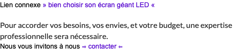 Lien connexe » bien choisir son écran géant LED « Pour accorder vos besoins, vos envies, et votre budget, une expertise professionnelle sera nécessaire. Nous vous invitons à nous ⇒ contacter ⇐