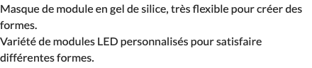 Masque de module en gel de silice, très flexible pour créer des formes. Variété de modules LED personnalisés pour satisfaire différentes formes.