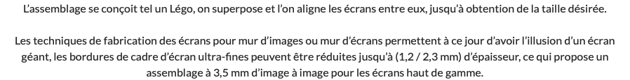 L’assemblage se conçoit tel un Légo, on superpose et l’on aligne les écrans entre eux, jusqu’à obtention de la taille désirée. Les techniques de fabrication des écrans pour mur d’images ou mur d’écrans permettent à ce jour d’avoir l’illusion d’un écran géant, les bordures de cadre d’écran ultra-fines peuvent être réduites jusqu’à (1,2 / 2,3 mm) d’épaisseur, ce qui propose un assemblage à 3,5 mm d’image à image pour les écrans haut de gamme.