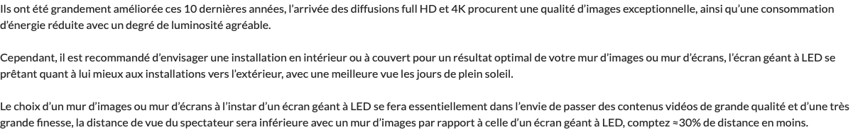 Ils ont été grandement améliorée ces 10 dernières années, l’arrivée des diffusions full HD et 4K procurent une qualité d’images exceptionnelle, ainsi qu’une consommation d’énergie réduite avec un degré de luminosité agréable. Cependant, il est recommandé d’envisager une installation en intérieur ou à couvert pour un résultat optimal de votre mur d’images ou mur d’écrans, l’écran géant à LED se prêtant quant à lui mieux aux installations vers l’extérieur, avec une meilleure vue les jours de plein soleil. Le choix d’un mur d’images ou mur d’écrans à l’instar d’un écran géant à LED se fera essentiellement dans l’envie de passer des contenus vidéos de grande qualité et d’une très grande finesse, la distance de vue du spectateur sera inférieure avec un mur d’images par rapport à celle d’un écran géant à LED, comptez ≈30% de distance en moins.